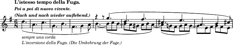 \relative c' {
\key g \major \time 6/8 \partial 4.
\tempo \markup {
\column {
\line { L'istesso tempo della Fuga. }
\line \fontsize #-1 { \italic { Poi a poi di nuovo vivente. } }
\line \fontsize #-1 { \italic { (Nach und nach wieder auflebend.) } }
}
}
<<
{
s4. _\markup \smaller {
\column {
\line { \italic { sempre una corda } }
\line { \italic { L'inversione della Fuga. (Die Umkehrung der Fuge.) } }
}
}
s2. s2. s2. r4 r8 g''4.( d fis cis e a, b4 cis8)
}
\\
{ d4.( a c g b fis g4 a8) b4.~ b8(c b~ b a gis a b a~) a( g! fis g a g~) g e fis g fis e }
>>
}