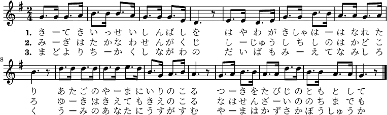 \relative g' {
\time 2/4 \key g \major
\new Voice {
g8. g16 g8. a16 b8. b16 b8. a16 g8. g16 g8. e16 d4. r8
e8. e16 d8. e16 g8. g16 b8. b16 a8. a16 g8. a16 b4. r8
d8. d16 d8. d16 d8. d16 e8. d16 b8. g16 a8. b16 a4. r8
g8. a16 b8. b16 a8. a16 d8. d16 b8. b16 a8. a16 g4. r8
\bar "|."
}
\addlyrics {
\set stanza = #"1. "
き ー て き い っ せ い し ん ば し を
は や わ が き しゃ は ー は な れ た り
あ た ご の や ー ま に い り の こ る
つ ー き を た び じ の と も と し て
}
\addlyrics {
\set stanza = #"2. "
み ー ぎ は た か な わ せ ん が く じ
し ー じゅ う し ち し の は か ど こ ろ
ゆ ー き は き え て も き え の こ る
な は せ ん ざ ー い の の ち ま で も
}
\addlyrics {
\set stanza = #"3. "
ま ど よ り ち ー か く し な が わ の
だ い ば も み ー え て な み し ろ く
う ー み の あ な た に う す が す む
や ー ま は か ず さ か ぼ う しゅ う か
}
}