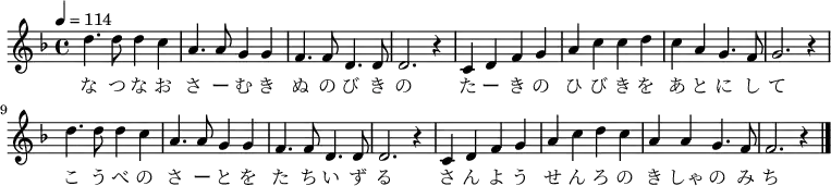 \relative f'' {
\new Voice {
\time 4/4 \key f \major \tempo 4 = 114
d4. d8 d4 c4 a4. a8 g4 g4 f4. f8 d4. d8 d2. r4
c4 d4 f4 g4 a4 c4 c4 d4 c4 a4 g4. f8 g2. r4
d'4. d8 d4 c4 a4. a8 g4 g4 f4. f8 d4. d8 d2. r4
c4 d4 f4 g4 a4 c4 d4 c4 a4 a4 g4. f8 f2. r4
\bar "|."
}
\addlyrics {
な つ な お さ ー む き ぬ の び き の
た ー き の ひ び き を あ と に し て
こ う べ の さ ー と を た ち い ず る
さ ん よ う せ ん ろ の き しゃ の み ち
}
}