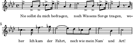 \header { tagline = ##f }
\score {
\new Staff \with{ \magnifyStaff #3/4 }{
\key aes \major
\once \omit Score.MetronomeMark \tempo 4 = 84
\override Score.SpacingSpanner #'common-shortest-duration = #(ly:make-moment 1 16)
\new Voice {
\relative c'' {ees2-> aes,8-> bes8-> ces8.-> ees16-> ees2-> aes,4 r4 ees'2 aes,8-> bes8-> ces8.-> ees16-> ees2-> aes,4 r8. aes16
ces4.. ces16 fes4.. ges16 ees2~ees8 des8 ces8 des8 ees2. bes4 c2 \bar "|"}
\addlyrics {\override Lyrics.LyricText.font-size = #-2 Nie sollst du mich be -- fra -- gen, noch Wis -- sens Sor -- ge tra -- gen, wo -- her Ich kam der Fahrt, noch wie mein Nam' und Art!}
}
}
\layout {indent = 0\mm line-width = 110\mm}
\midi {}
}