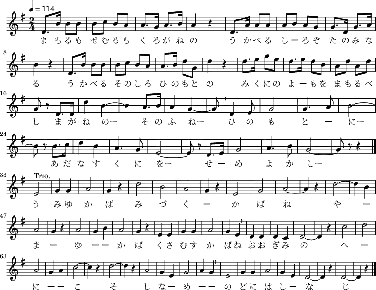 {
\key g \major \time 2/4 \tempo 4 = 114 \relative d' {
d8. b'16 b8 b | b c b a | a8. g16 a8. b16 | a4 r | d,8. a'16 a8 a
a b a g | g8. d16 g8. a16 \break
b4 r | d,8. b'16 b8 b | b c b a | a8. b16 d8 g, | d'4 r | d8. e16 g8 e
d8. e16 d8 b | a d a d \break
g, r d8. d16 | d'4 b~ | b a8. b16 | a4 g~ | g8 \breathe d4 e8 | g2 | g4. a8 | b2~ \break
b8 r b8. c16 | d4 b | a4. g8 | e2~ | e8 r d8. e16 | g2 | a4. b8 | g2~ | g8 r r4 \bar "|." \break
e2^"Trio." | g4 g | a2 | g4 r | d'2 | b | a | g4 r |
e2 | g | a~ | a4 r | d2~ | d4 b | a2 |
g4 r | a2 | g4 b | a2 | g4 r | e e | g g | a2 |
g4 e \breathe | d d | d c | d2~ | d4 r | c'2 | d | a |
g4 a | c2~ c4 r | d2~ | d4 r | a2 | g4 e | g2 | a4 g \breathe |
e2 | g4 g | a2 | g4 e | d2~ | d4 r | d2~ | d4 r \bar "|."
}
\addlyrics {
ま も る も せ む る も く ろ が ね の う か べ る し ー ろ ぞ た の み な る
う か べ る そ の し ろ ひ の も と の み く に の よ ー も を ま も る べ し
ま が ね のー そ の ふ ねー ひ の も と ー にー
あ だ な す く に をー せ ー め よ か しー
う み ゆ か ば み づ く ー か ば ね
や ー ま ー ゆ ー ー か ば く さ む す か ば ね
お お ぎ み の へ ー に ー ー こ そ し な ー め ー ー
の ど に は し ー な じ
}
}