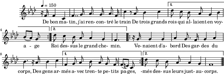 
\header {
  tagline = ##f
}

\score {
  \new Staff \with {
    \remove "Time_signature_engraver" 
  }
<<
  \relative c' {
    \key f \minor
    \time 4/4
    \partial 8*5
    \tempo 4 = 150
    %\set Score.currentBarNumber = #5
    \override TupletBracket #'bracket-visibility = ##f 
    \autoBeamOff
     %%%%%%%%%%%%%%%%%%%%%%%%%% La Marche des Rois Mages
      \repeat volta 2 { 
      r16 f16 f4 c | 
      f4.. g16 aes8. g16 aes8. f16 |

      c'4 r8 aes8 bes4 c | 
       }

      \alternative { 
      { des8 c bes8 aes g4 bes |

      \once \time 2/4 bes8[( aes)] g8 s} { \time 4/4
      des'8 c bes8 aes aes4 g f4. }
      } 
      \repeat volta 2 {
      r16 g16 g4 g | aes4 g8. f16 g4 aes bes4. r16 aes16 bes4 c 
      }
      \alternative {{ f,4 g8 aes bes aes g f \time 2/4 f8[( e)] c s} {\time 4/4 des'8 c bes8 aes aes4 g f1 \bar "|." }}
      
      
}

  \addlyrics {
     De bon ma- tin, j'ai ren- con- tré le train De trois grands rois qui al- laient en voy- a -- ge
     Roi des- sus le grand che- min. Ve- naient d'a- bord Des gar- des du corps, Des gens ar- més a- vec tren- te pe- tits pa -- ges, -més des- sus leurs just- au- corps.
  }
>>
  \layout {
    \context {
      \remove "Metronome_mark_engraver"
    }
  }
}
\score {
  \new Staff \with {
    \remove "Time_signature_engraver" 
  }
<<
  \relative c' {
    \key f \minor
    \time 4/4
    \partial 8*5
    \tempo 4 = 150
    %\set Score.currentBarNumber = #5
    \override TupletBracket #'bracket-visibility = ##f 
    \autoBeamOff
    \unfoldRepeats
     %%%%%%%%%%%%%%%%%%%%%%%%%% La Marche des Rois Mages
      \repeat volta 2 { 
      r16 f16 f4 c | 
      f4.. g16 aes8. g16 aes8. f16 |

      c'4 r8 aes8 bes4 c | 
       }

      \alternative { 
      { des8 c bes8 aes g4 bes |

      \once \time 3/8 bes8[( aes)] g8 } { \time 4/4
      des'8 c bes8 aes aes4 g f4. }
      } \unfoldRepeats
      \repeat volta 2 {
      r16 g16 g4 g | aes4 g8. f16 g4 aes bes4. r16 aes16 bes4 c 
      }
      \alternative {{ f,4 g8 aes bes aes g f \time 3/8 f8[( e)] c } {\time 4/4 des'8 c bes8 aes aes4 g f1 \bar "|." }}
}
>>
  \midi {}
}
