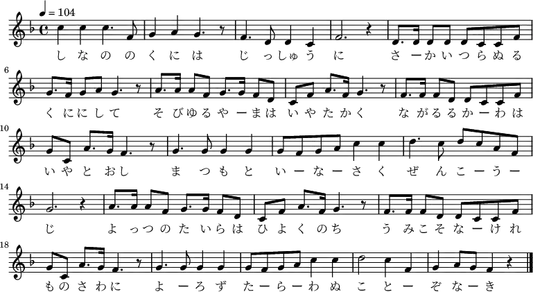{
\key f \major \time 4/4 \tempo 4 = 104 \relative g' {
 c4 c c4. f,8| g4 a g4. r8| f4. d8 d4 c| f2. r4|
d8. d16 d8 d d c c f| g8. f16 g8 a g4. r8|
a8. a16 a8 f g8. g16 f8 d| c f a8. f16 g4. r8|
f8. f16 f8 d d c c f| g c, a'8. g16 f4. r8|
g4. g8 g4 g| g8 f g a c4 c| d4. c8 d c a f| g2. r4|
a8. a16 a8 f g8. g16 f8 d| c f a8. f16 g4. r8|
f8. f16 f8 d d c c f| g c, a'8. g16 f4. r8|
g4. g8 g4 g| g8 f g a c4 c| d2 c4 f,| g a8 g f4 r \bar "|."
 }
\addlyrics {
し な の の く に は じ っ しゅ う に
さ ー か い つ ら ぬ る く に に し て 
そ び ゆ る や ー ま は い や た か く 
な が る る か ー わ は い や と お し
ま つ も と い ー な ー さ く ぜ ん こ ー う ー じ 
よ っ つ の た い ら は ひ よ く の ち
う み こ そ な ー け れ も の さ わ に
よ ー ろ ず た ー ら ー わ ぬ
こ と ー ぞ な ー き
 }
}