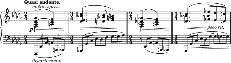 {
\relative c'
{
\new PianoStaff
<<
\new Staff
{
\key des \major \time 2/4 \tempo \markup { "Quasi andante." }
<<
{
\override Hairpin.height = 0.5
\set Staff.extraNatural = ##f
\once \override Hairpin.shorten-pair = #'(.5 . 1)
\shape #'((.5 . -.5) (.5 . -.5) (-.5 . -.5) (-.5 . -1)) Slur
<as des~ ges>4^- \offset X-offset -1 ^\markup { \italic "molto espress." }( \offset X-offset -2 \p \< <a des f>) \bar "||" \!
\time 3/4
\once \override Hairpin.shorten-pair = #'(0 . -2)
\shape #'((.5 . -.5) (.5 . -.5) (-.5 . 0) (-.5 . -1)) Slur
<des es beses' des>4.^-( \offset Y-offset 0.5 \> <d as'? c>8 <es g b>4) \! \bar "||"
\time 2/4
\once \override Hairpin.shorten-pair = #'(1 . 1)
\shape #'((.5 . -.5) (.5 . -.5) (-.5 . -.5) (-.5 . -1)) Slur
<as,! des!~ ges!>4^-( \< <a des f>) \bar "||" \!
\time 3/4
\once \override Hairpin.shorten-pair = #'(0 . 2)
\shape #'((.5 . -1) (.5 . 0) (-.5 . .25) (0 . -.25)) Slur
<des des'>4.^-( \offset Y-offset 0.5 \< <fes fes'>8^-_\markup { \italic "poco rit." } \! <es es'> <d d'>) |
}
\\
{
f,2 |
s4 s s |
f2 |
beses'4. \dotsDown bes4. |
}
>>
}
\new Staff
{
\key des \major \time 2/4 \clef bass
\override Hairpin.height = 0.5
\tuplet 3/2 { \shape #'((0 . 0) (0 . 0) (0 . -1) (0 . 0)) Slur des,,,,8 \offset X-offset -1 _\markup { \italic "(legartissimo)" } ( des' as' } \tuplet 3/2 { a8 a, as) } |
\omit TupletNumber \omit TupletBracket
\tuplet 3/2 { \shape #'((0 . -.5) (0 . 0) (0 . 0) (0 . 0)) Slur ges!8( ges' c } \tuplet 3/2 { es8 des f } \tuplet 3/2 { ges8 g as) } |
\tuplet 3/2 { r8 \shape #'((0 . .5) (0 . 0) (0 . 0) (0 . 0)) Slur des,,( as' } \tuplet 3/2 { a8 a, as) } |
\tuplet 3/2 { \shape #'((0 . -.5) (0 . 0) (0 . 0) (0 . -.5)) Slur ges8( \once \override Hairpin.shorten-pair = #'(.5 . 0) ges' \< c } \tuplet 3/2 { es des ges~ } \tuplet 3/2 { ges g gis) \! } |
}
>>
}
}