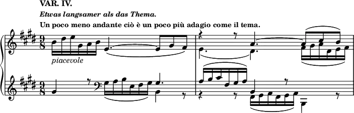 \relative c' {
\new PianoStaff <<
\new Staff { \key e \major \time 9/8
\tempo \markup {
\column {
\line { VAR. IV. }
\line \fontsize #-1 { \italic { Etwas langsamer als das Thema. } }
\line \fontsize #-1 { Un poco meno andante ciò è un poco più adagio come il tema. }
}
}
<<
{ s4._\markup \italic piacevole e~_\( e8 gis fis\) r4 r8 a4.~ a8( cis b) }
\\
{ b16 dis e gis, a b s2. e,4.( dis) fis16( gis a dis, e fis) }
>>
}
\new Staff { \key e \major \time 9/8
<<
{ gis4 r8 \clef bass s4. gis, a16( b cis fis, gis a) b,4 r8 }
\\
{ s4. gis'16( a b e, fis gis) b,4 r8 r4 r8 fis16( gis a fis gis a) b,4 r8 }
>>
}
>>
}